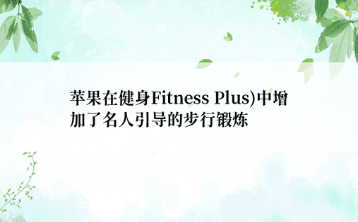 苹果在健身Fitness Plus)中增加了名人引导的步行锻炼